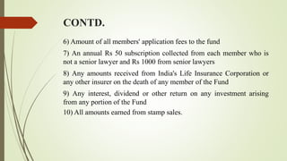 CONTD.
6) Amount of all members' application fees to the fund
7) An annual Rs 50 subscription collected from each member who is
not a senior lawyer and Rs 1000 from senior lawyers
8) Any amounts received from India's Life Insurance Corporation or
any other insurer on the death of any member of the Fund
9) Any interest, dividend or other return on any investment arising
from any portion of the Fund
10) All amounts earned from stamp sales.
 