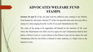 ADVOCATES WELFARE FUND
STAMPS
Sections 26 and 27 of the Act deal with the different rules relating to the Welfare
Fund Stamp for Advocates. Section 27 of the Act specifies that each advocate affix a
stamp of a value ranging from Rs 5 to Rs 25 on each Vakalatnama he files.
The value of the stamp to be appended will depend on the character of the court
where the Vakalatnama was filed. (A) five rupees for each Vakalatnama filed by him
before a District Court or a court inferior to the District Court; (b) ten rupees for each
Vakalatnama filed by him before a tribunal or other authority or a High Court or the
Supreme Court;
 