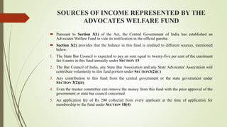 SOURCES OF INCOME REPRESENTED BY THE
ADVOCATES WELFARE FUND
 Pursuant to Section 3(1) of the Act, the Central Government of India has established an
Advocates Welfare Fund to vide its notification in the official gazette.
 Section 3(2) provides that the balance in this fund is credited to different sources, mentioned
below:
1. The State Bar Council is expected to pay an sum equal to twenty-five per cent of the enrolment
fee it earns in this fund annually under SECTION 15
2. The Bar Council of India, any State Bar Association and any State Advocates' Association will
contribute voluntarily to this fund portion under SECTION3(2)(C)
3. Any contribution to this fund from the central government or the state government under
SECTION 3(2)(D)
4. Even the trustee committee can remove the money from this fund with the prior approval of the
government or state bar council concerned.
5. An application fee of Rs 200 collected from every applicant at the time of application for
membership to the fund under SECTION 18(4)
 