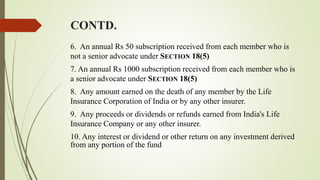 CONTD.
6. An annual Rs 50 subscription received from each member who is
not a senior advocate under SECTION 18(5)
7. An annual Rs 1000 subscription received from each member who is
a senior advocate under SECTION 18(5)
8. Any amount earned on the death of any member by the Life
Insurance Corporation of India or by any other insurer.
9. Any proceeds or dividends or refunds earned from India's Life
Insurance Company or any other insurer.
10. Any interest or dividend or other return on any investment derived
from any portion of the fund
 