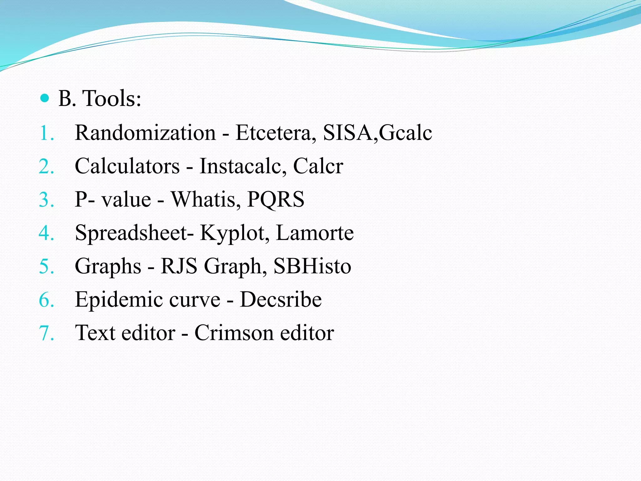  B. Tools:
1. Randomization - Etcetera, SISA,Gcalc
2. Calculators - Instacalc, Calcr
3. P- value - Whatis, PQRS
4. Spreadsheet- Kyplot, Lamorte
5. Graphs - RJS Graph, SBHisto
6. Epidemic curve - Decsribe
7. Text editor - Crimson editor
 