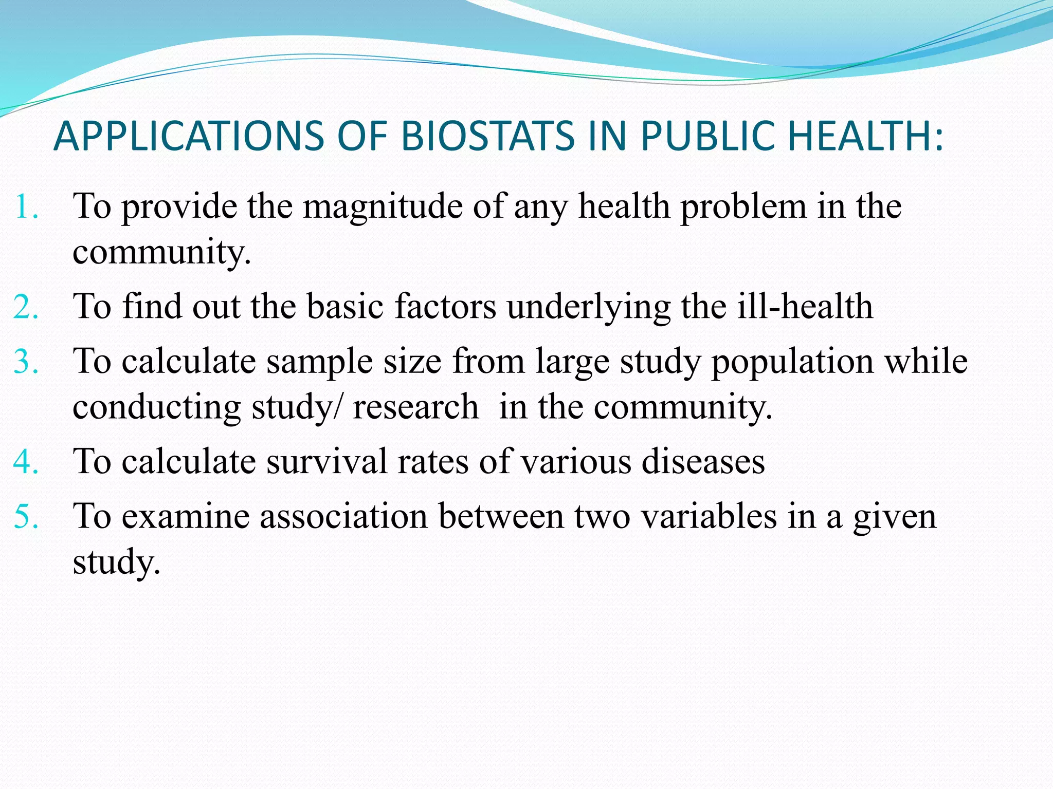 1. To provide the magnitude of any health problem in the
community.
2. To find out the basic factors underlying the ill-health
3. To calculate sample size from large study population while
conducting study/ research in the community.
4. To calculate survival rates of various diseases
5. To examine association between two variables in a given
study.
APPLICATIONS OF BIOSTATS IN PUBLIC HEALTH:
 