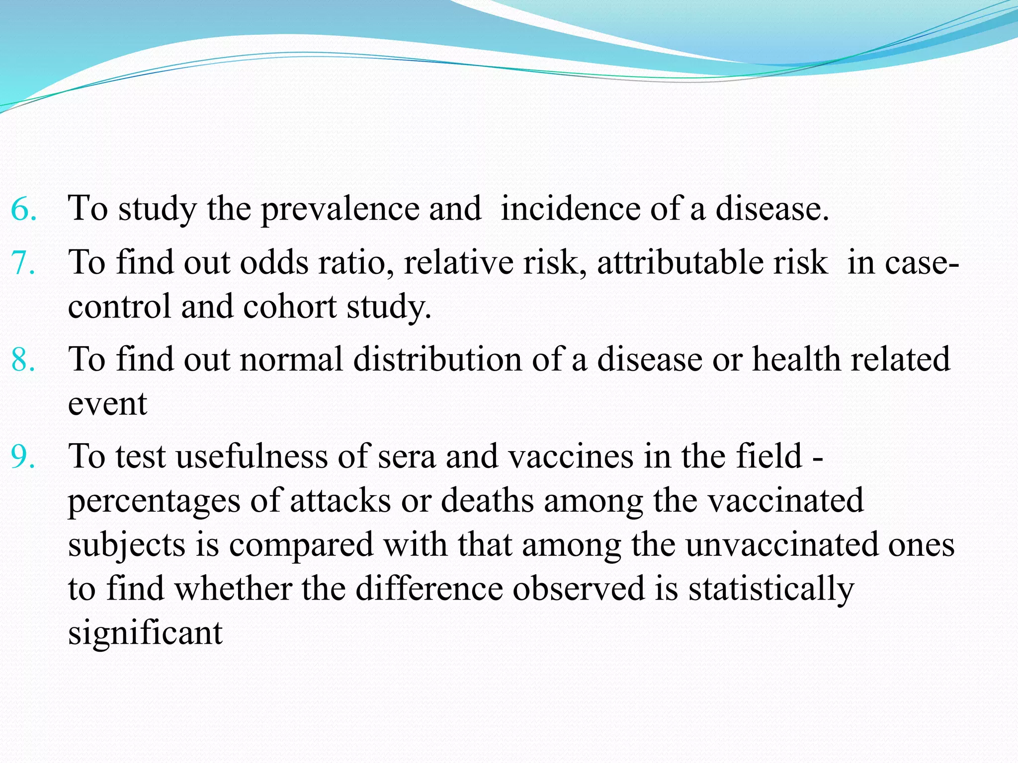 6. To study the prevalence and incidence of a disease.
7. To find out odds ratio, relative risk, attributable risk in case-
control and cohort study.
8. To find out normal distribution of a disease or health related
event
9. To test usefulness of sera and vaccines in the field -
percentages of attacks or deaths among the vaccinated
subjects is compared with that among the unvaccinated ones
to find whether the difference observed is statistically
significant
 