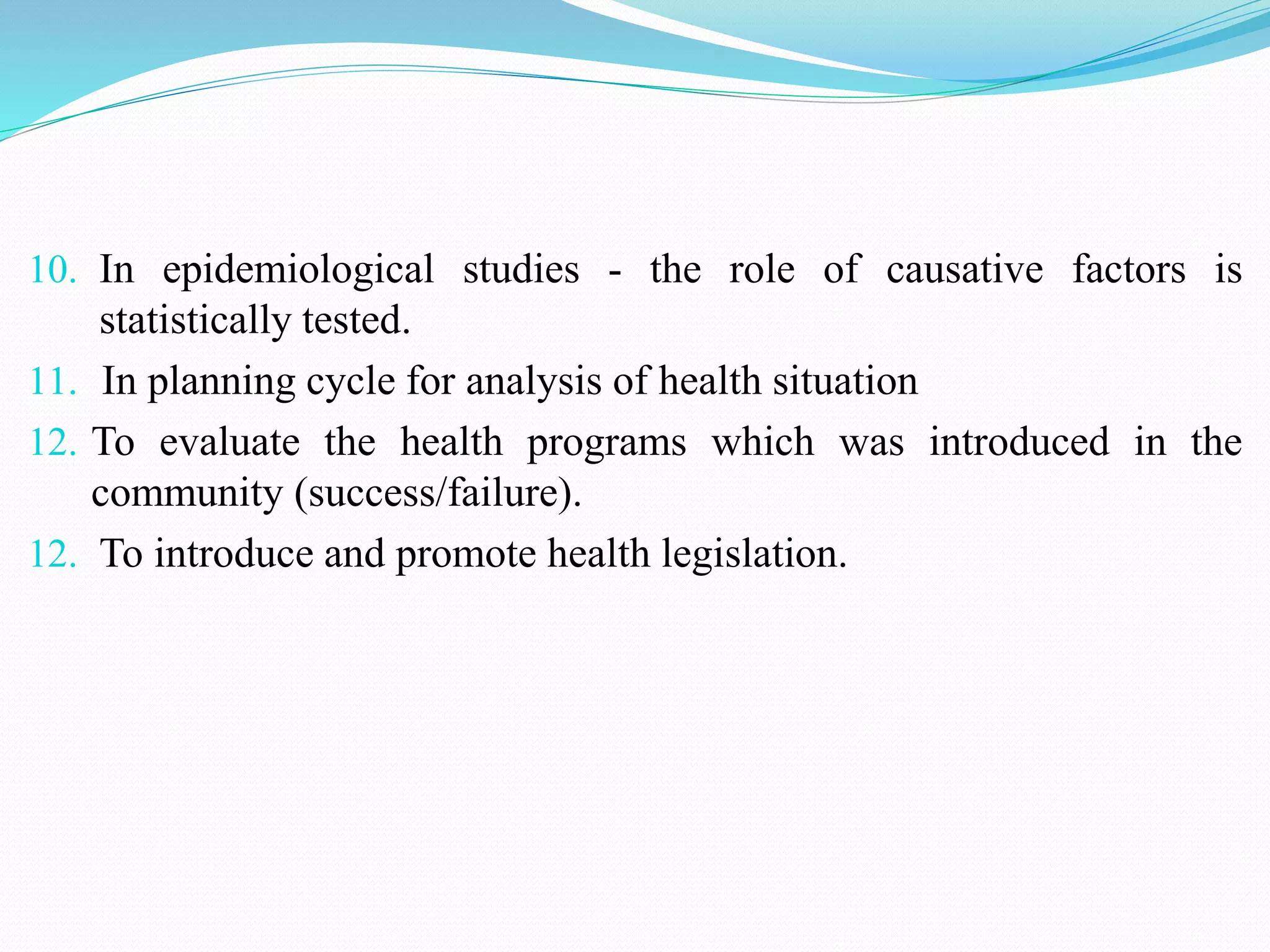 10. In epidemiological studies - the role of causative factors is
statistically tested.
11. In planning cycle for analysis of health situation
12. To evaluate the health programs which was introduced in the
community (success/failure).
12. To introduce and promote health legislation.
 
