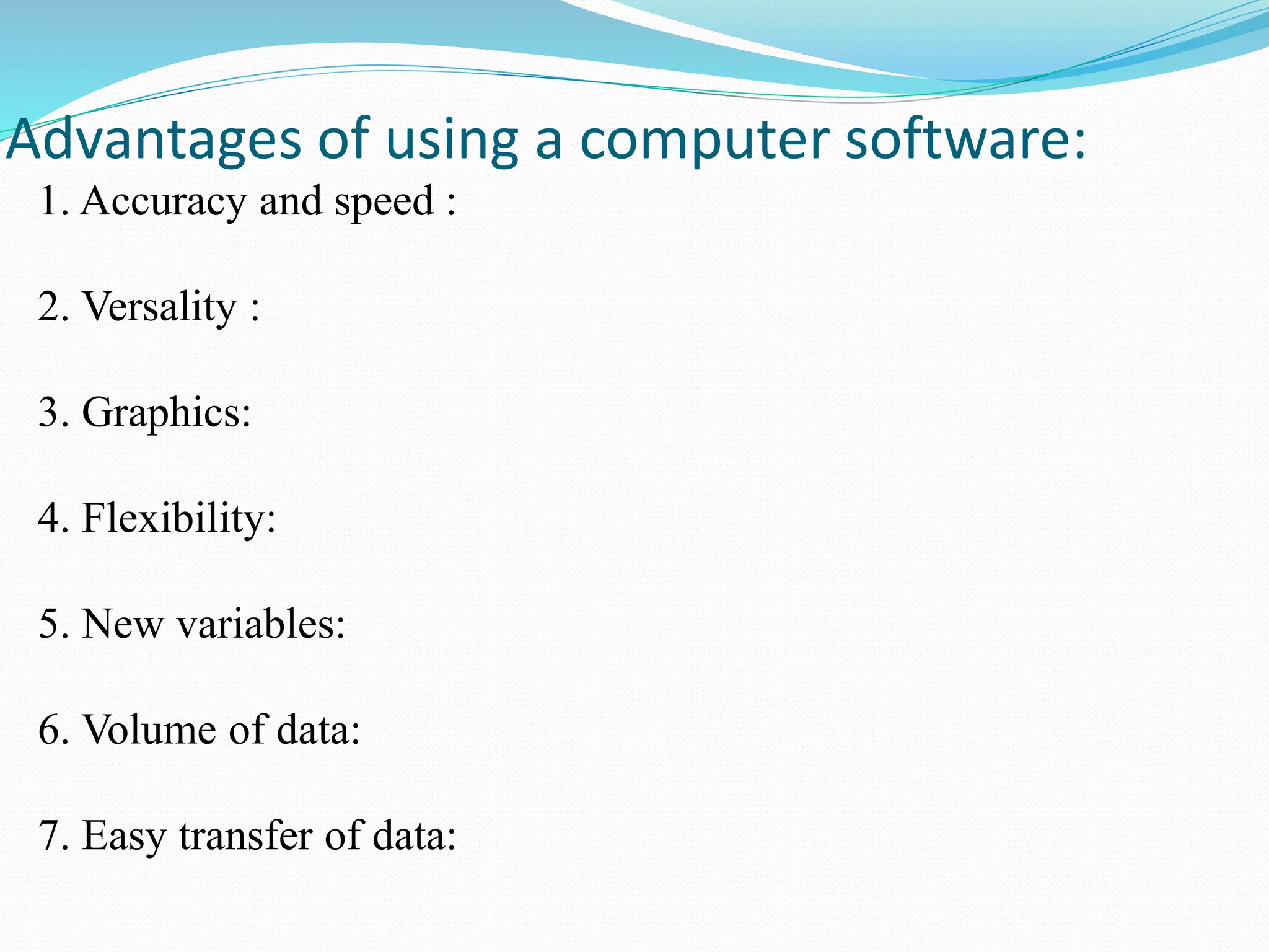 1. Accuracy and speed :
2. Versality :
3. Graphics:
4. Flexibility:
5. New variables:
6. Volume of data:
7. Easy transfer of data:
Advantages of using a computer software:
 