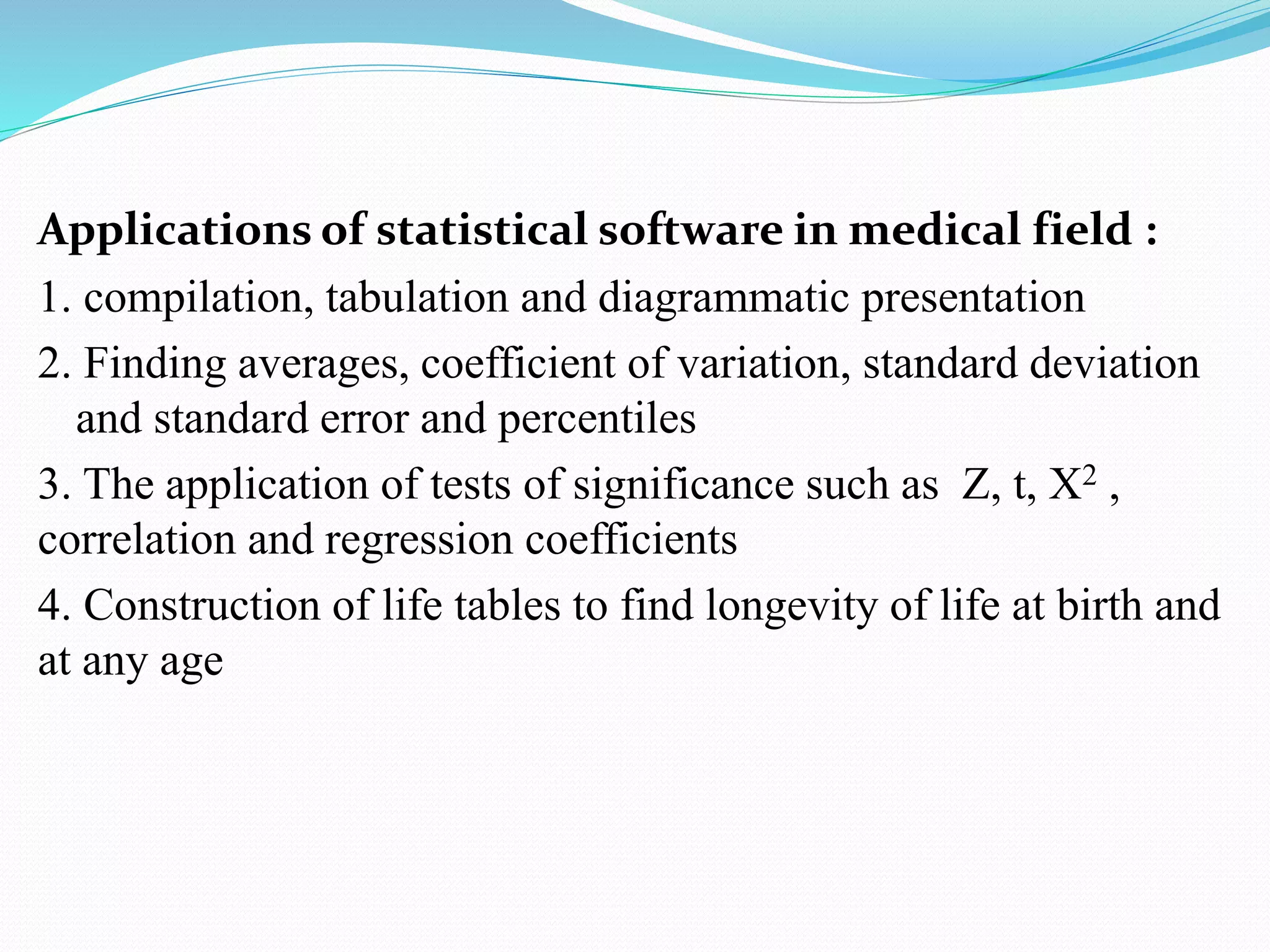 Applications of statistical software in medical field :
1. compilation, tabulation and diagrammatic presentation
2. Finding averages, coefficient of variation, standard deviation
and standard error and percentiles
3. The application of tests of significance such as Z, t, X2 ,
correlation and regression coefficients
4. Construction of life tables to find longevity of life at birth and
at any age
 