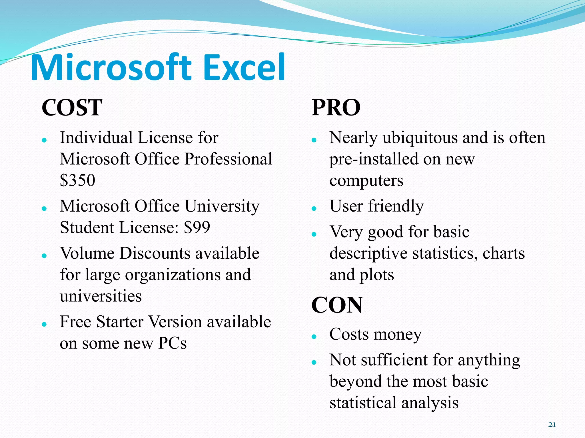 Microsoft Excel
COST
 Individual License for
Microsoft Office Professional
$350
 Microsoft Office University
Student License: $99
 Volume Discounts available
for large organizations and
universities
 Free Starter Version available
on some new PCs
PRO
 Nearly ubiquitous and is often
pre-installed on new
computers
 User friendly
 Very good for basic
descriptive statistics, charts
and plots
CON
 Costs money
 Not sufficient for anything
beyond the most basic
statistical analysis
21
 