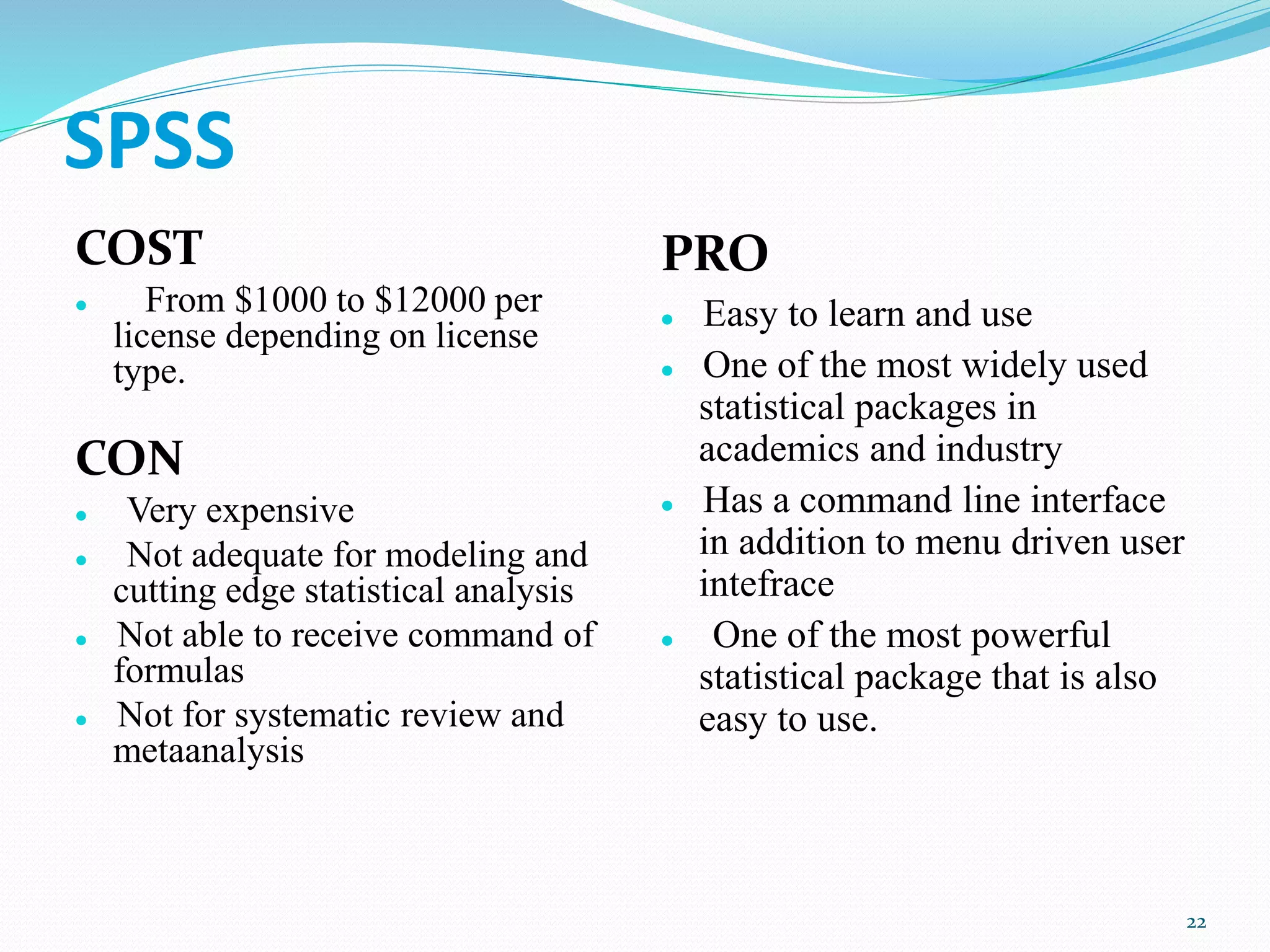 SPSS
COST
 From $1000 to $12000 per
license depending on license
type.
CON
 Very expensive
 Not adequate for modeling and
cutting edge statistical analysis
 Not able to receive command of
formulas
 Not for systematic review and
metaanalysis
PRO
 Easy to learn and use
 One of the most widely used
statistical packages in
academics and industry
 Has a command line interface
in addition to menu driven user
intefrace
 One of the most powerful
statistical package that is also
easy to use.
22
 