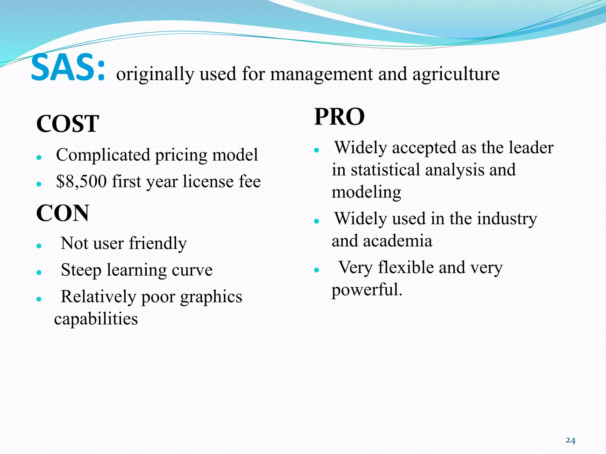 SAS: originally used for management and agriculture
COST
 Complicated pricing model
 $8,500 first year license fee
CON
 Not user friendly
 Steep learning curve
 Relatively poor graphics
capabilities
PRO
 Widely accepted as the leader
in statistical analysis and
modeling
 Widely used in the industry
and academia
 Very flexible and very
powerful.
24
 