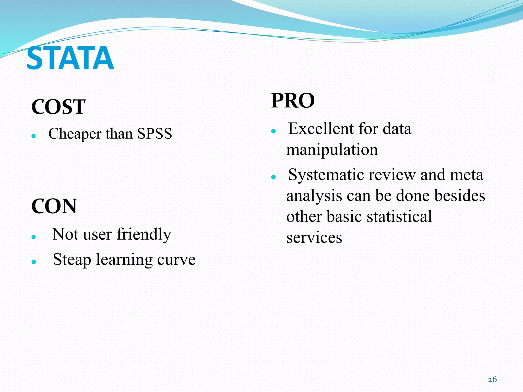 STATA
COST
 Cheaper than SPSS
CON
 Not user friendly
 Steap learning curve
PRO
 Excellent for data
manipulation
 Systematic review and meta
analysis can be done besides
other basic statistical
services
26
 