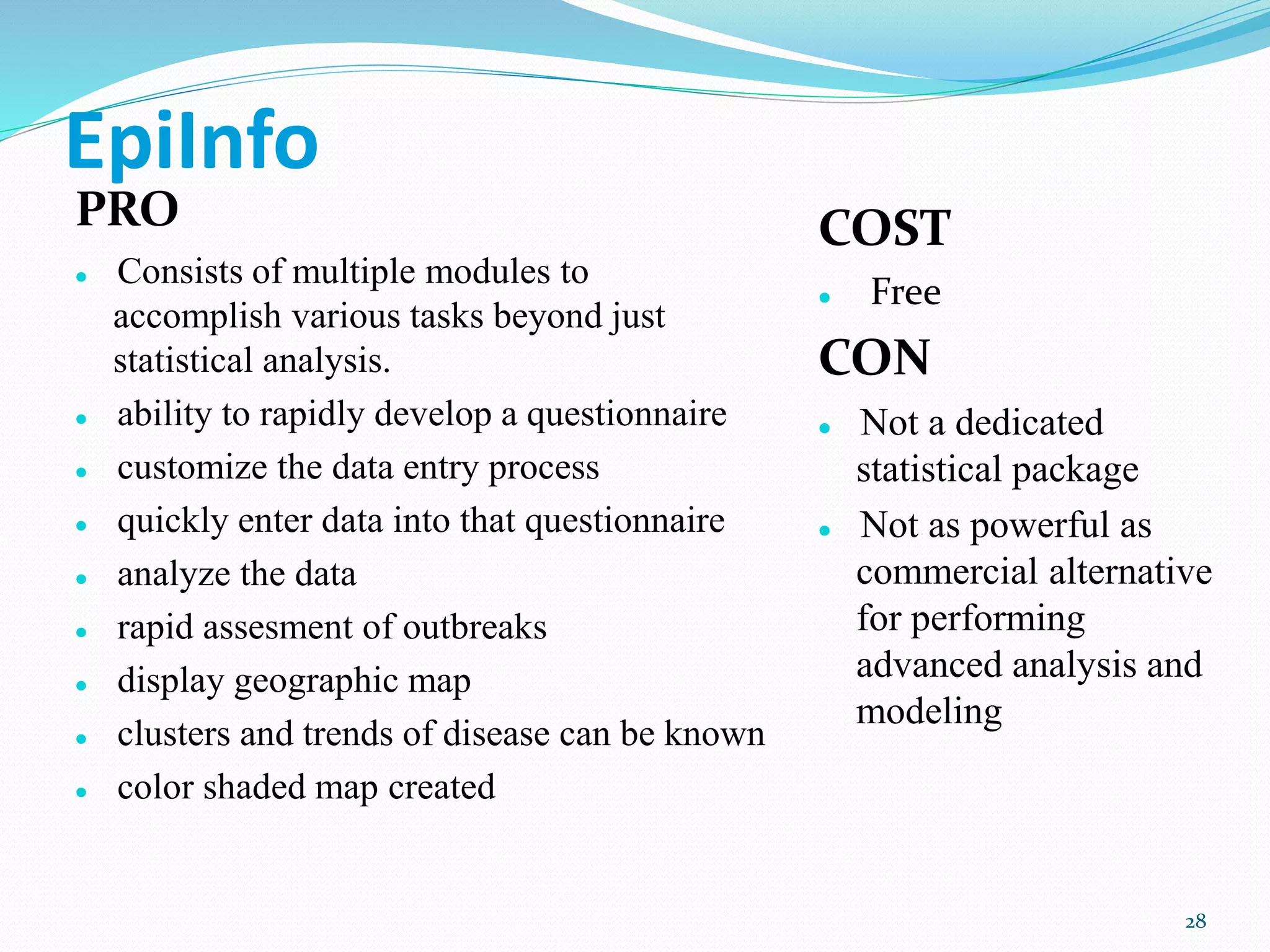 EpiInfo
PRO
 Consists of multiple modules to
accomplish various tasks beyond just
statistical analysis.
 ability to rapidly develop a questionnaire
 customize the data entry process
 quickly enter data into that questionnaire
 analyze the data
 rapid assesment of outbreaks
 display geographic map
 clusters and trends of disease can be known
 color shaded map created
COST
 Free
CON
 Not a dedicated
statistical package
 Not as powerful as
commercial alternative
for performing
advanced analysis and
modeling
28
 