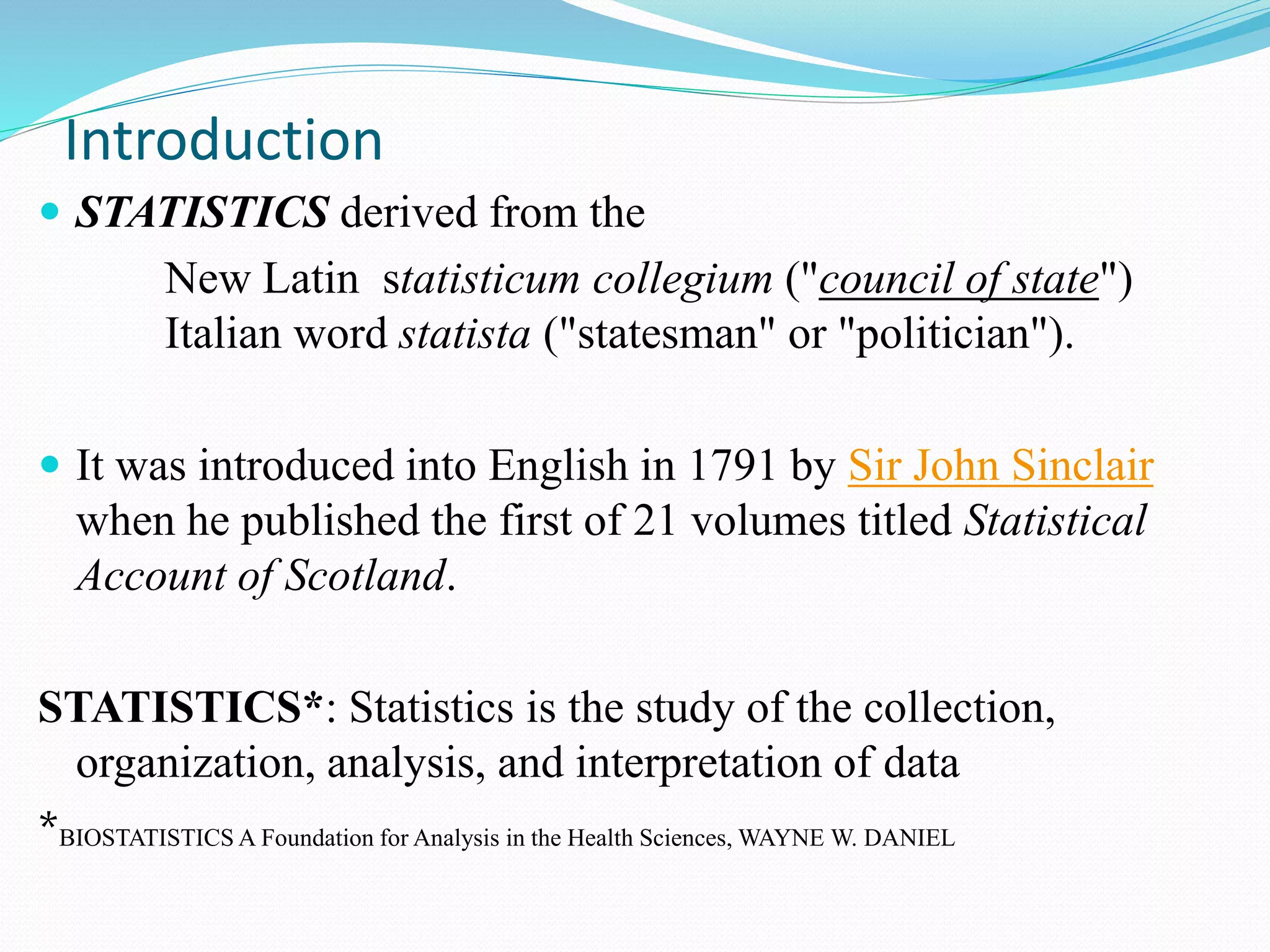  STATISTICS derived from the
New Latin statisticum collegium ("council of state")
Italian word statista ("statesman" or "politician").
 It was introduced into English in 1791 by Sir John Sinclair
when he published the first of 21 volumes titled Statistical
Account of Scotland.
STATISTICS*: Statistics is the study of the collection,
organization, analysis, and interpretation of data
*BIOSTATISTICS A Foundation for Analysis in the Health Sciences, WAYNE W. DANIEL
Introduction
 