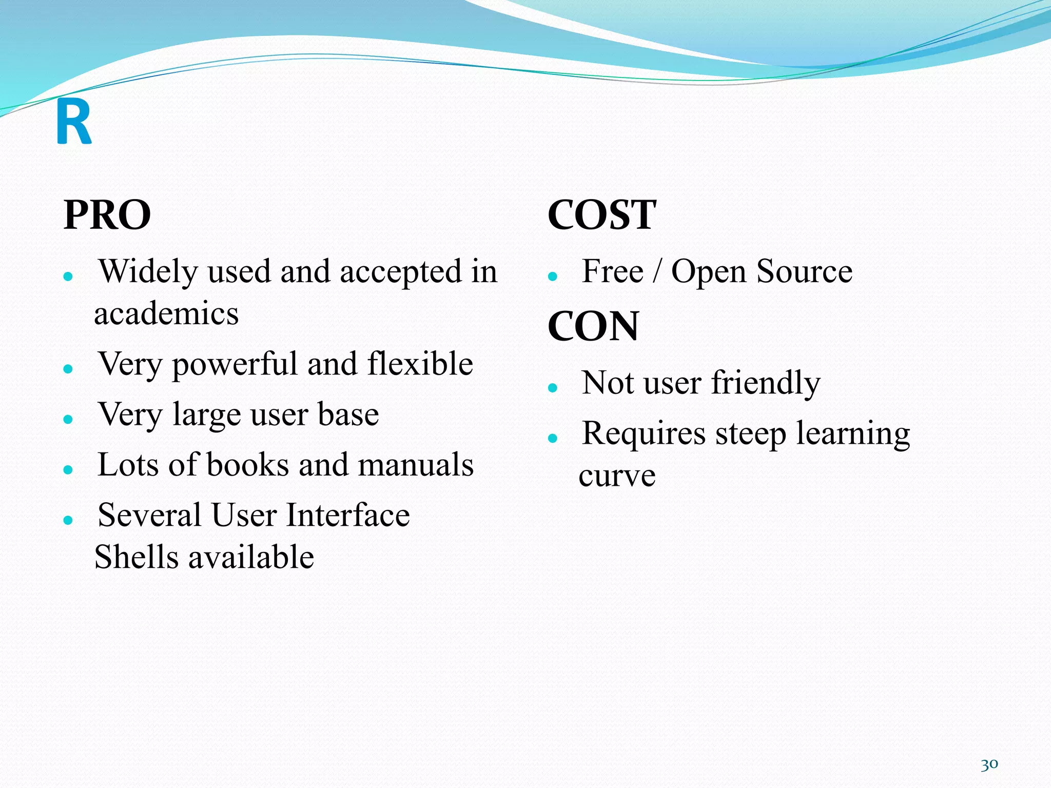 R
PRO
 Widely used and accepted in
academics
 Very powerful and flexible
 Very large user base
 Lots of books and manuals
 Several User Interface
Shells available
COST
 Free / Open Source
CON
 Not user friendly
 Requires steep learning
curve
30
 