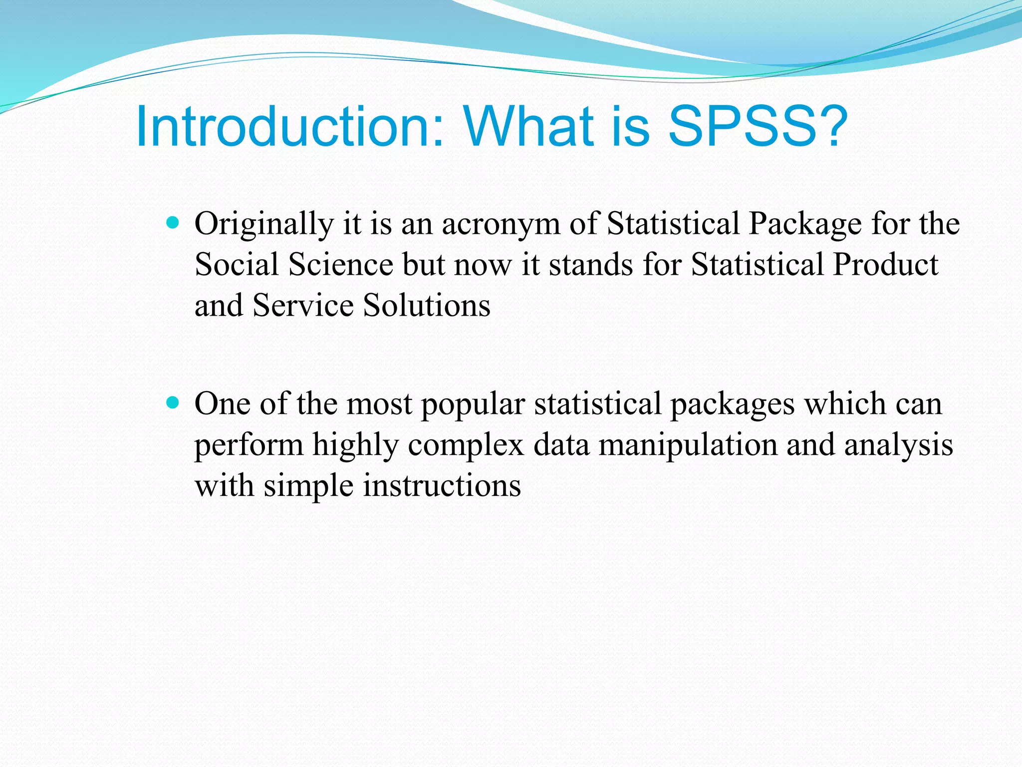 Introduction: What is SPSS?
 Originally it is an acronym of Statistical Package for the
Social Science but now it stands for Statistical Product
and Service Solutions
 One of the most popular statistical packages which can
perform highly complex data manipulation and analysis
with simple instructions
 