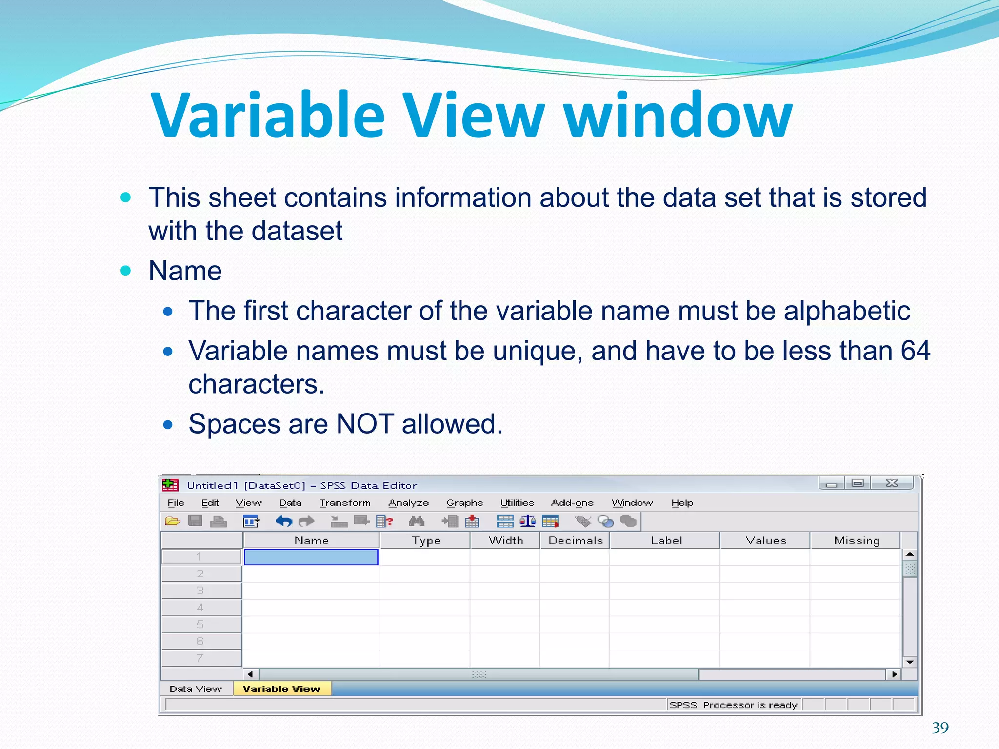 Variable View window
 This sheet contains information about the data set that is stored
with the dataset
 Name
 The first character of the variable name must be alphabetic
 Variable names must be unique, and have to be less than 64
characters.
 Spaces are NOT allowed.
39
 