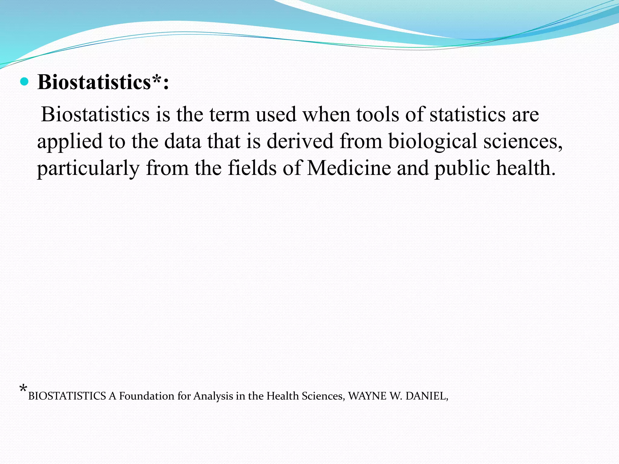  Biostatistics*:
Biostatistics is the term used when tools of statistics are
applied to the data that is derived from biological sciences,
particularly from the fields of Medicine and public health.
*BIOSTATISTICS A Foundation for Analysis in the Health Sciences, WAYNE W. DANIEL,
 
