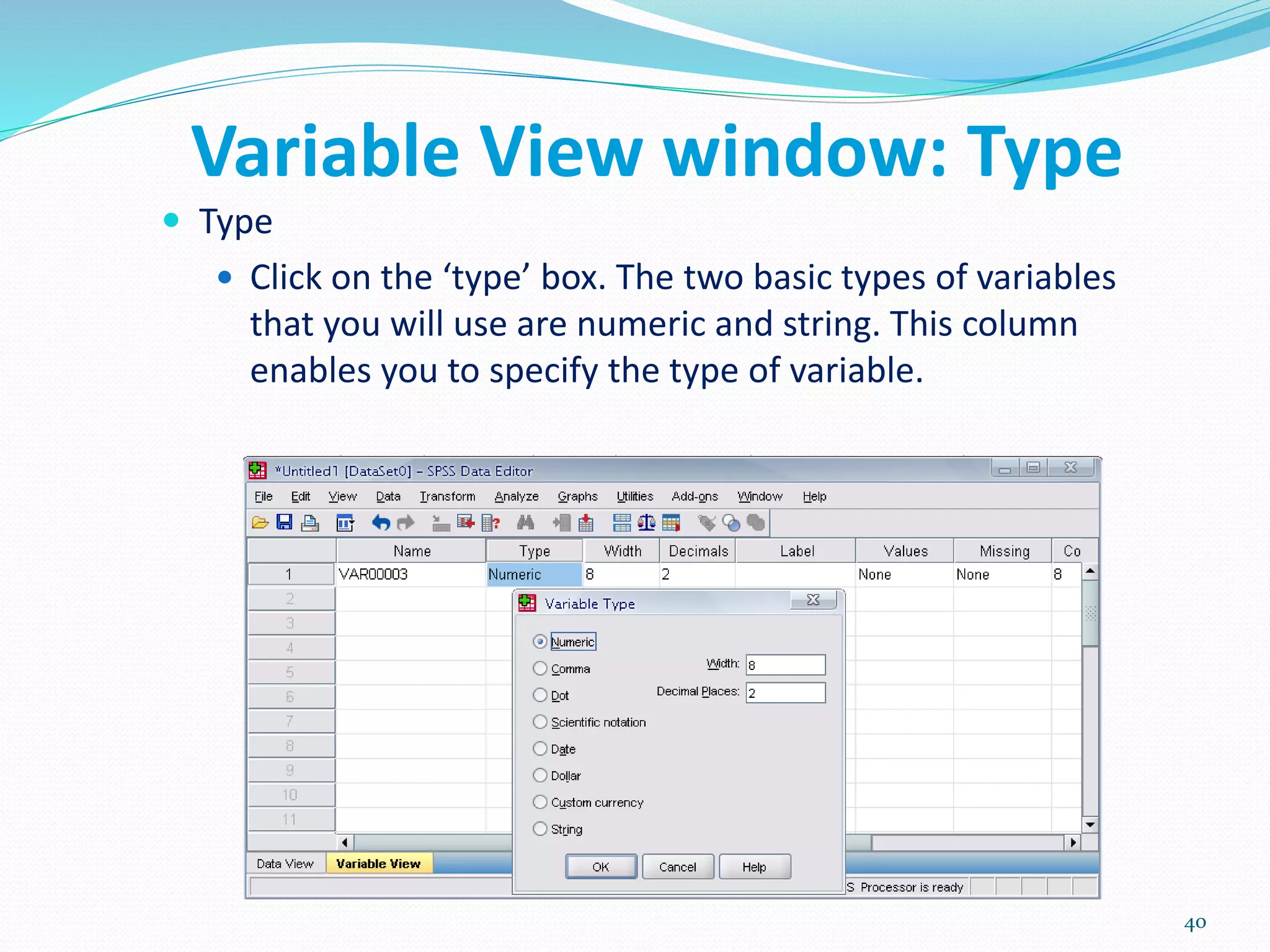 Variable View window: Type
 Type
 Click on the ‘type’ box. The two basic types of variables
that you will use are numeric and string. This column
enables you to specify the type of variable.
40
 