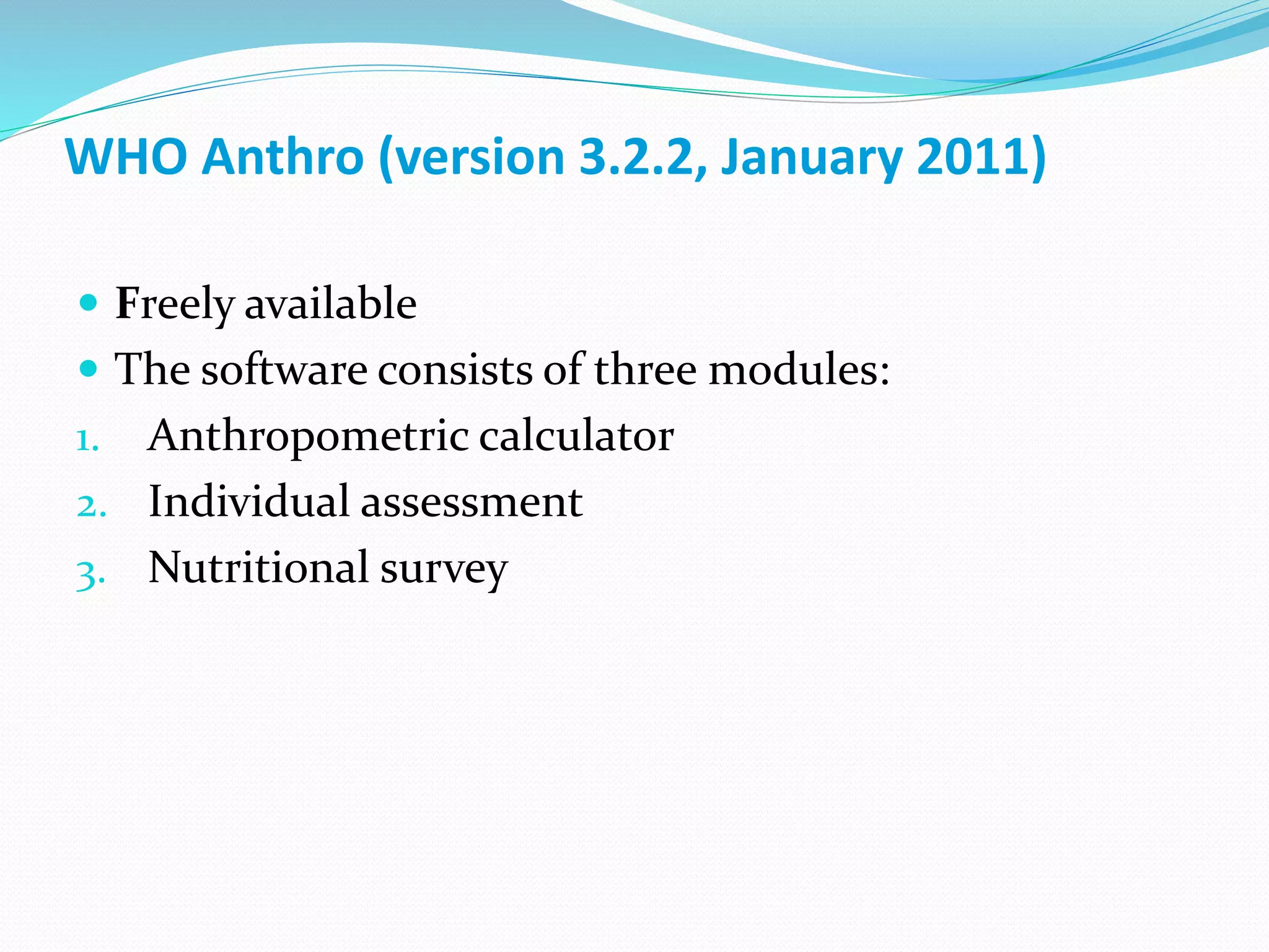  Freely available
 The software consists of three modules:
1. Anthropometric calculator
2. Individual assessment
3. Nutritional survey
WHO Anthro (version 3.2.2, January 2011)
 