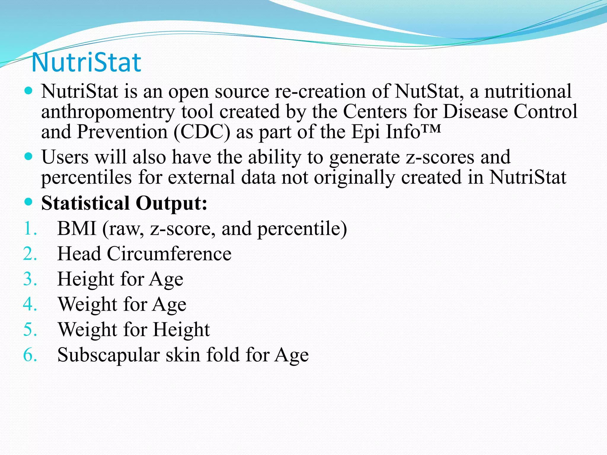  NutriStat is an open source re-creation of NutStat, a nutritional
anthropomentry tool created by the Centers for Disease Control
and Prevention (CDC) as part of the Epi Info™
 Users will also have the ability to generate z-scores and
percentiles for external data not originally created in NutriStat
 Statistical Output:
1. BMI (raw, z-score, and percentile)
2. Head Circumference
3. Height for Age
4. Weight for Age
5. Weight for Height
6. Subscapular skin fold for Age
NutriStat
 