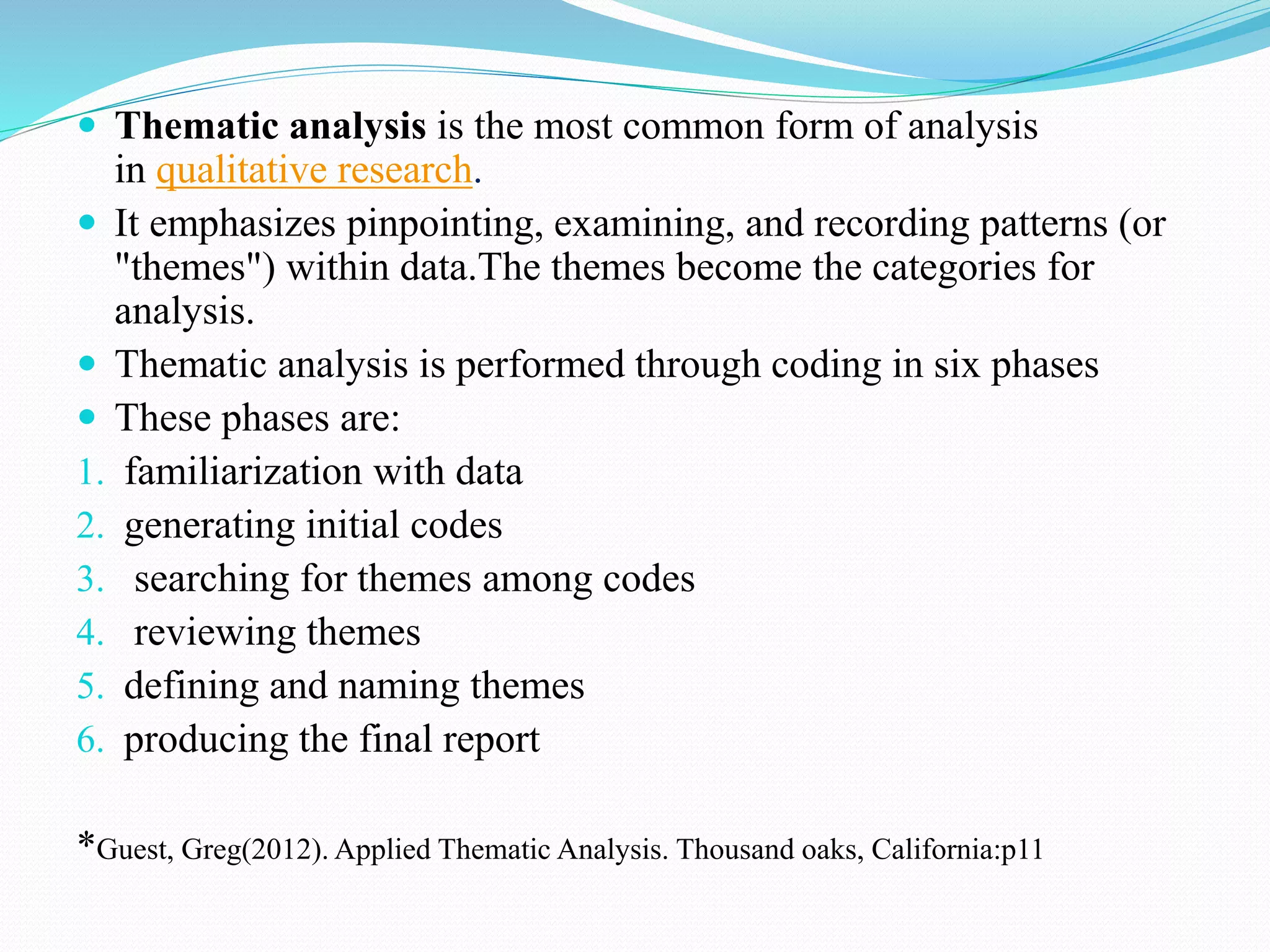  Thematic analysis is the most common form of analysis
in qualitative research.
 It emphasizes pinpointing, examining, and recording patterns (or
"themes") within data.The themes become the categories for
analysis.
 Thematic analysis is performed through coding in six phases
 These phases are:
1. familiarization with data
2. generating initial codes
3. searching for themes among codes
4. reviewing themes
5. defining and naming themes
6. producing the final report
*Guest, Greg(2012). Applied Thematic Analysis. Thousand oaks, California:p11
 