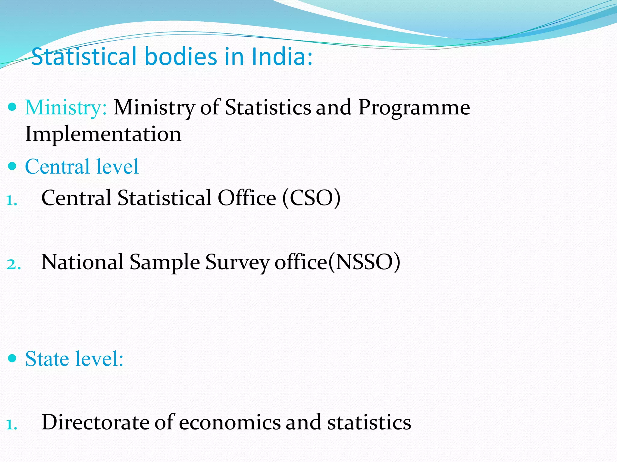  Ministry: Ministry of Statistics and Programme
Implementation
 Central level
1. Central Statistical Office (CSO)
2. National Sample Survey office(NSSO)
 State level:
1. Directorate of economics and statistics
Statistical bodies in India:
 
