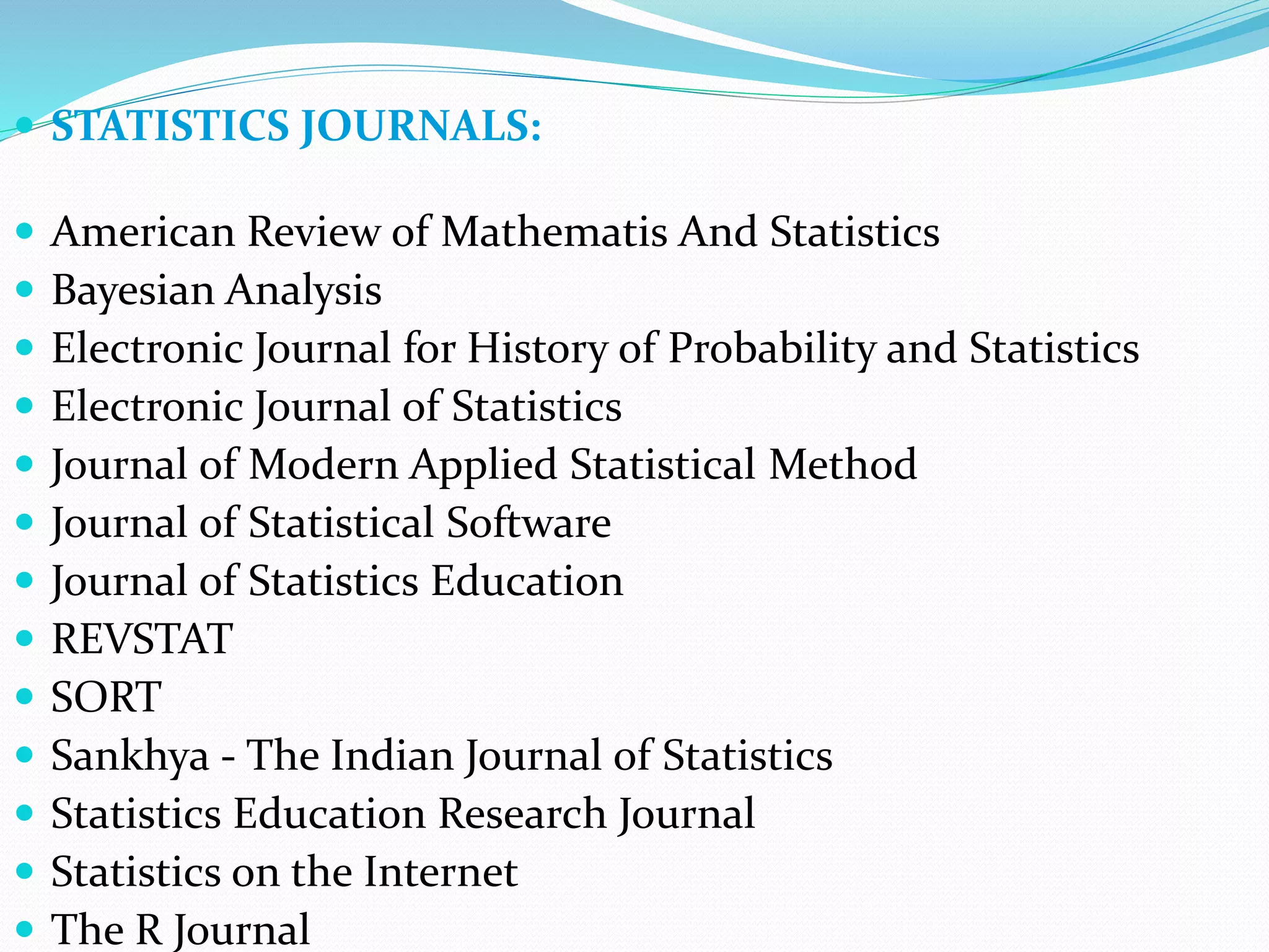  STATISTICS JOURNALS:
 American Review of Mathematis And Statistics
 Bayesian Analysis
 Electronic Journal for History of Probability and Statistics
 Electronic Journal of Statistics
 Journal of Modern Applied Statistical Method
 Journal of Statistical Software
 Journal of Statistics Education
 REVSTAT
 SORT
 Sankhya - The Indian Journal of Statistics
 Statistics Education Research Journal
 Statistics on the Internet
 The R Journal
 
