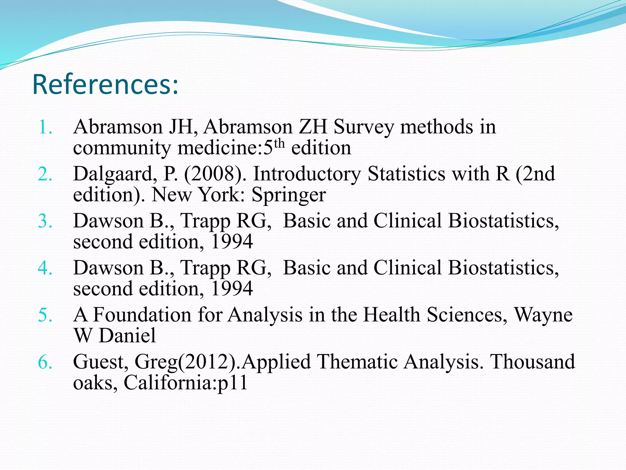 1. Abramson JH, Abramson ZH Survey methods in
community medicine:5th edition
2. Dalgaard, P. (2008). Introductory Statistics with R (2nd
edition). New York: Springer
3. Dawson B., Trapp RG, Basic and Clinical Biostatistics,
second edition, 1994
4. Dawson B., Trapp RG, Basic and Clinical Biostatistics,
second edition, 1994
5. A Foundation for Analysis in the Health Sciences, Wayne
W Daniel
6. Guest, Greg(2012).Applied Thematic Analysis. Thousand
oaks, California:p11
References:
 