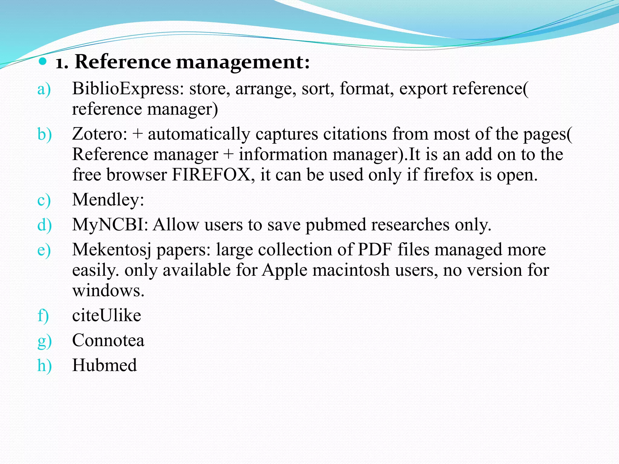  1. Reference management:
a) BiblioExpress: store, arrange, sort, format, export reference(
reference manager)
b) Zotero: + automatically captures citations from most of the pages(
Reference manager + information manager).It is an add on to the
free browser FIREFOX, it can be used only if firefox is open.
c) Mendley:
d) MyNCBI: Allow users to save pubmed researches only.
e) Mekentosj papers: large collection of PDF files managed more
easily. only available for Apple macintosh users, no version for
windows.
f) citeUlike
g) Connotea
h) Hubmed
 