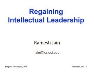 Regaining
   Intellectual Leadership


                             Ramesh Jain 
                             jain@ics.uci.edu 


Pragyan, February 27, 2010                       © Ramesh Jain   1
 