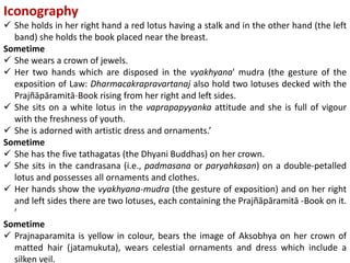 Iconography
 She holds in her right hand a red lotus having a stalk and in the other hand (the left
band) she holds the book placed near the breast.
Sometime
 She wears a crown of jewels.
 Her two hands which are disposed in the vyakhyana' mudra (the gesture of the
exposition of Law: Dharmacakrapravartanaj also hold two lotuses decked with the
Prajñāpāramitā-Book rising from her right and left sides.
 She sits on a white lotus in the vaprapapyyanka attitude and she is full of vigour
with the freshness of youth.
 She is adorned with artistic dress and ornaments.’
Sometime
 She has the five tathagatas (the Dhyani Buddhas) on her crown.
 She sits in the candrasana (i.e., padmasana or paryahkasan) on a double-petalled
lotus and possesses all ornaments and clothes.
 Her hands show the vyakhyana-mudra (the gesture of exposition) and on her right
and left sides there are two lotuses, each containing the Prajñāpāramitā -Book on it.
’
Sometime
 Prajnaparamita is yellow in colour, bears the image of Aksobhya on her crown of
matted hair (jatamukuta), wears celestial ornaments and dress which include a
silken veil.
 