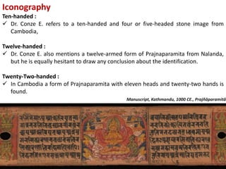 Iconography
Ten-handed :
 Dr. Conze E. refers to a ten-handed and four or five-headed stone image from
Cambodia,
Twelve-handed :
 Dr. Conze E. also mentions a twelve-armed form of Prajnaparamita from Nalanda,
but he is equally hesitant to draw any conclusion about the identification.
Twenty-Two-handed :
 In Cambodia a form of Prajnaparamita with eleven heads and twenty-two hands is
found.
Manuscript, Kathmandu, 1000 CE., Prajñāparamitā
 