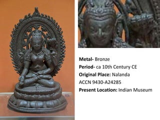 Metal- Bronze
Period- ca 10th Century CE
Original Place: Nalanda
ACCN 9430-A24285
Present Location: Indian Museum
 