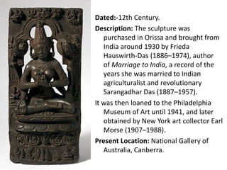 Dated:-12th Century.
Description: The sculpture was
purchased in Orissa and brought from
India around 1930 by Frieda
Hauswirth-Das (1886–1974), author
of Marriage to India, a record of the
years she was married to Indian
agriculturalist and revolutionary
Sarangadhar Das (1887–1957).
It was then loaned to the Philadelphia
Museum of Art until 1941, and later
obtained by New York art collector Earl
Morse (1907–1988).
Present Location: National Gallery of
Australia, Canberra.
 