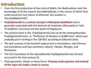 Introduction
• From the first production of the mind of Bodhi, the Bodhisattvas seek the
knowledge of all the aspects (sarvākārajñāna), in the course of which they
understand the true nature of dharmas: this wisdom is
the prajñāpāramitā”.
• Prajñāpāramitā is a central concept in Mahayana Buddhism and is
generally associated with the doctrine of emptiness (Shunyata) or 'lack
of Svabhava' (essence) and the works of Nagarjuna.
• The earliest Sutra in the Prajñāpāramitā class to be the Astasaahasrikaa
Prajñāpāramitā Sutra or “Perfection of Wisdom in 8,000 lines”, which was
probably put in writing in the 100 BCE according to Edward Conze.
• The text survives in the Sanskrit original and in translations: into Chinese
(six translations and two comment; extant), Tibetan, Mongol, and
Khotanese.
• The first translation of the Aṣṭasāhasrikā Prajñāpāramitā into Chinese
occurred in the 2nd century CE.
• Prajnaparamita shown in many forms :Praying mudra gesture and instead
of the Vajra she holds a mala or rosary.
 