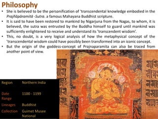 Philosophy
• She is believed to be the personification of ‘transcendental knowledge embodied in the
Prajñāpāramitā -Sutra. a famous Mahayana Buddhist scripture.
• It is said to have been restored to mankind by Nigarjuna from the Nagas, to whom, it is
believed, the sutra was entrusted by the Buddha himself to guard until mankind was
sufficiently enlightened to receive and understand its ’transcendent wisdom’.
• This, no doubt, is a very logical analysis of how the metaphysical concept of the
’transcendental wisdom could have possibly been transformed into an iconic concept.
• But the origin of the goddess-concept of Prajnaparamita can also be traced from
another point of view.
Region Northern India
Date
Range
1100 - 1199
Lineages Buddhist
Collection Guimet Musee
National
 