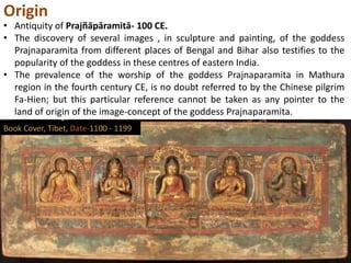 Origin
• Antiquity of Prajñāpāramitā- 100 CE.
• The discovery of several images , in sculpture and painting, of the goddess
Prajnaparamita from different places of Bengal and Bihar also testifies to the
popularity of the goddess in these centres of eastern India.
• The prevalence of the worship of the goddess Prajnaparamita in Mathura
region in the fourth century CE, is no doubt referred to by the Chinese pilgrim
Fa-Hien; but this particular reference cannot be taken as any pointer to the
land of origin of the image-concept of the goddess Prajnaparamita.
Book Cover, Tibet, Date-1100 - 1199
 
