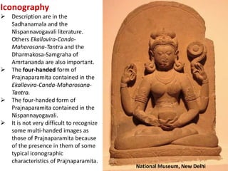 Iconography
 Description are in the
Sadhanamala and the
Nispannavogavali literature.
Others Ekallavira-Canda-
Maharosana-Tantra and the
Dharmakosa-Samgraha of
Amrtananda are also important.
 The four-handed form of
Prajnaparamita contained in the
Ekallavira-Canda-Maharosana-
Tantra.
 The four-handed form of
Prajnaparamita contained in the
Nispannayogavali.
 It is not very difficult to recognize
some multi-handed images as
those of Prajnaparamita because
of the presence in them of some
typical iconographic
characteristics of Prajnaparamita.
National Museum, New Delhi
 