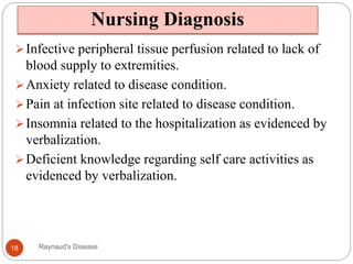 Nursing Diagnosis
Infective peripheral tissue perfusion related to lack of
blood supply to extremities.
Anxiety related to disease condition.
Pain at infection site related to disease condition.
Insomnia related to the hospitalization as evidenced by
verbalization.
Deficient knowledge regarding self care activities as
evidenced by verbalization.
18 Raynaud's Disease
 
