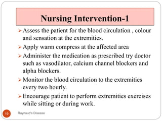 Nursing Intervention-1
Assess the patient for the blood circulation , colour
and sensation at the extremities.
Apply warm compress at the affected area
Administer the medication as prescribed try doctor
such as vasodilator, calcium channel blockers and
alpha blockers.
Monitor the blood circulation to the extremities
every two hourly.
Encourage patient to perform extremities exercises
while sitting or during work.
19 Raynaud's Disease
 