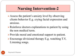 Nursing Intervention-2
Assess the patient’s anxiety level by observing
clients behavior E.g. crying facial expression and
anxious.
Reinforce doctors explanations to patient by using
the non medical term.
Provide moral and emotional support to patient.
Encourage divisional therapy E.g. watching T.V,
Listening songs.
20 Raynaud's Disease
 