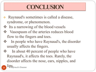 CONCLUSION
 Raynaud's sometimes is called a disease,
syndrome, or phenomenon.
 Its a narrowing of the blood vessels
 Vasospasm of the arteries reduces blood
flow to the fingers and toes.
 In people who have Raynaud's, the disorder
usually affects the fingers.
 In about 40 percent of people who have
Raynaud's, it affects the toes. Rarely, the
disorder affects the nose, ears, nipples, and
lips.24 Raynaud's Disease
 