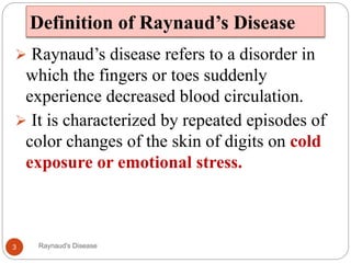 Definition of Raynaud’s Disease
 Raynaud’s disease refers to a disorder in
which the fingers or toes suddenly
experience decreased blood circulation.
 It is characterized by repeated episodes of
color changes of the skin of digits on cold
exposure or emotional stress.
3 Raynaud's Disease
 