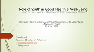 Role of Youth in Good Health & Well-Being
Involving young people in SDGs implementation through volunteerism
Pragya Lamsal
Researcher & Development Professional
E: lamsalpragya@gmail.com
T: @pragyalamsal
Participatory Training on Promotion of Youth Volunteerism for the SDGs in Nepal
UN Volunteers Nepal
26 January 2018
 