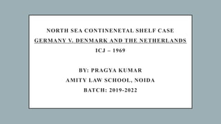 NORTH SEA CONTINENETAL SHELF CASE
GERMANY V. DENMARK AND THE NETHERLANDS
ICJ – 1969
BY: PRAGYA KUMAR
AMITY LAW SCHOOL, NOIDA
BATCH: 2019-2022
 