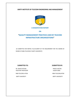 AMITY INSTITUTE OF TELECOM ENGINEERING AND MANAGEMENT
A DISSERTATION REPORT
ON
“QUALITY MANAGEMENT PRACTICES USED BY TELECOM
INFRASTRUCTURE ORGANIZATIONS”
[IS SUBMITTED FOR PARTIAL FULLFILLMENT OF THE REQUIREMENT FOR THE AWARD OF
DEGREE OF MBA-TELECOM AT AMITY UNIVERSITY]
SUBMITTED TO: SUBMITTED BY:
Mr. RAJEEV PATHAK PRAGY A RATAN
ASSISTANT PROFESSOR A1603713005
MBA TELECOM, AITEM MBA-TELECOM,AITEM
AMITY UNIVERSITY AMITY UNIVERSITY
 