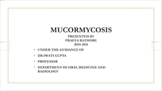 MUCORMYCOSIS
PRESENTED BY
PRAGYA RATHORE
BDS 2018
• UNDER THE GUIDANCE OF
• DR.SWATI GUPTA
• PROFESSOR
• DEPARTMENT OF ORAL MEDICINE AND
RADIOLOGY
 