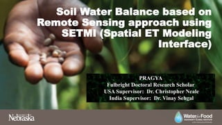 Soil Water Balance based on
Remote Sensing approach using
SETMI (Spatial ET Modeling
Interface)
PRAGYA
Fulbright Doctoral Research Scholar
USA Supervisor: Dr. Christopher Neale
India Supervisor: Dr. Vinay Sehgal
 