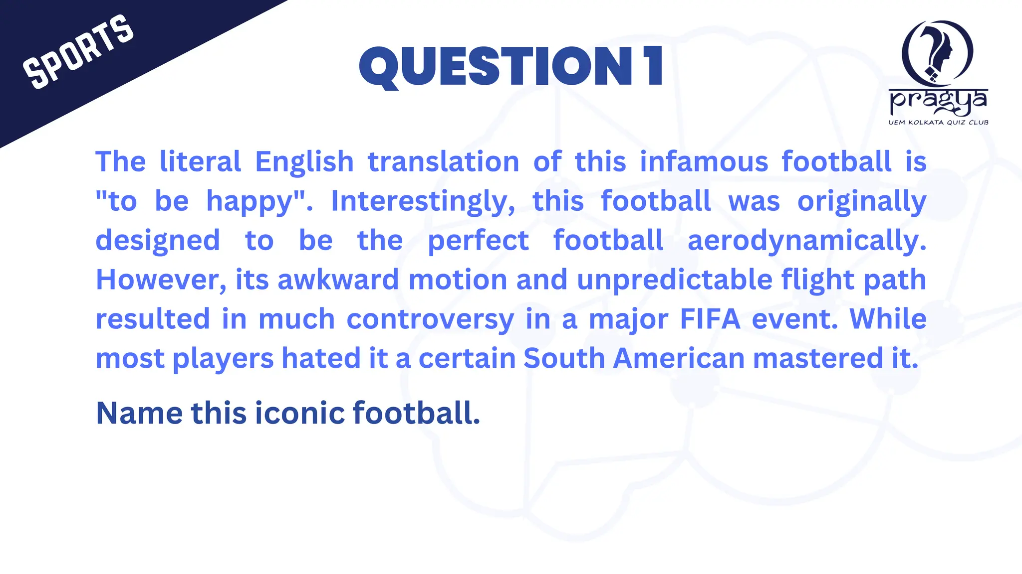 The literal English translation of this infamous football is
"to be happy". Interestingly, this football was originally
designed to be the perfect football aerodynamically.
However, its awkward motion and unpredictable flight path
resulted in much controversy in a major FIFA event. While
most players hated it a certain South American mastered it.
Name this iconic football.
QUESTION 1
Sports
 