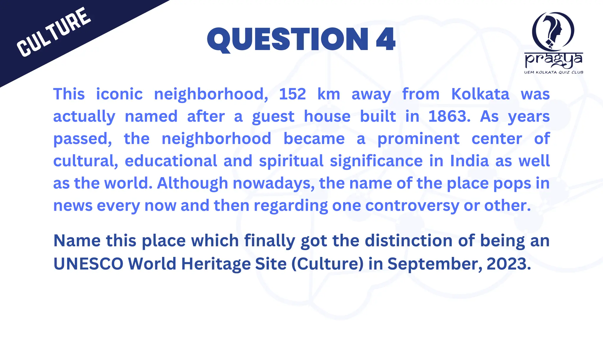 QUESTION 4
This iconic neighborhood, 152 km away from Kolkata was
actually named after a guest house built in 1863. As years
passed, the neighborhood became a prominent center of
cultural, educational and spiritual significance in India as well
as the world. Although nowadays, the name of the place pops in
news every now and then regarding one controversy or other.
Name this place which finally got the distinction of being an
UNESCO World Heritage Site (Culture) in September, 2023.
culture
 