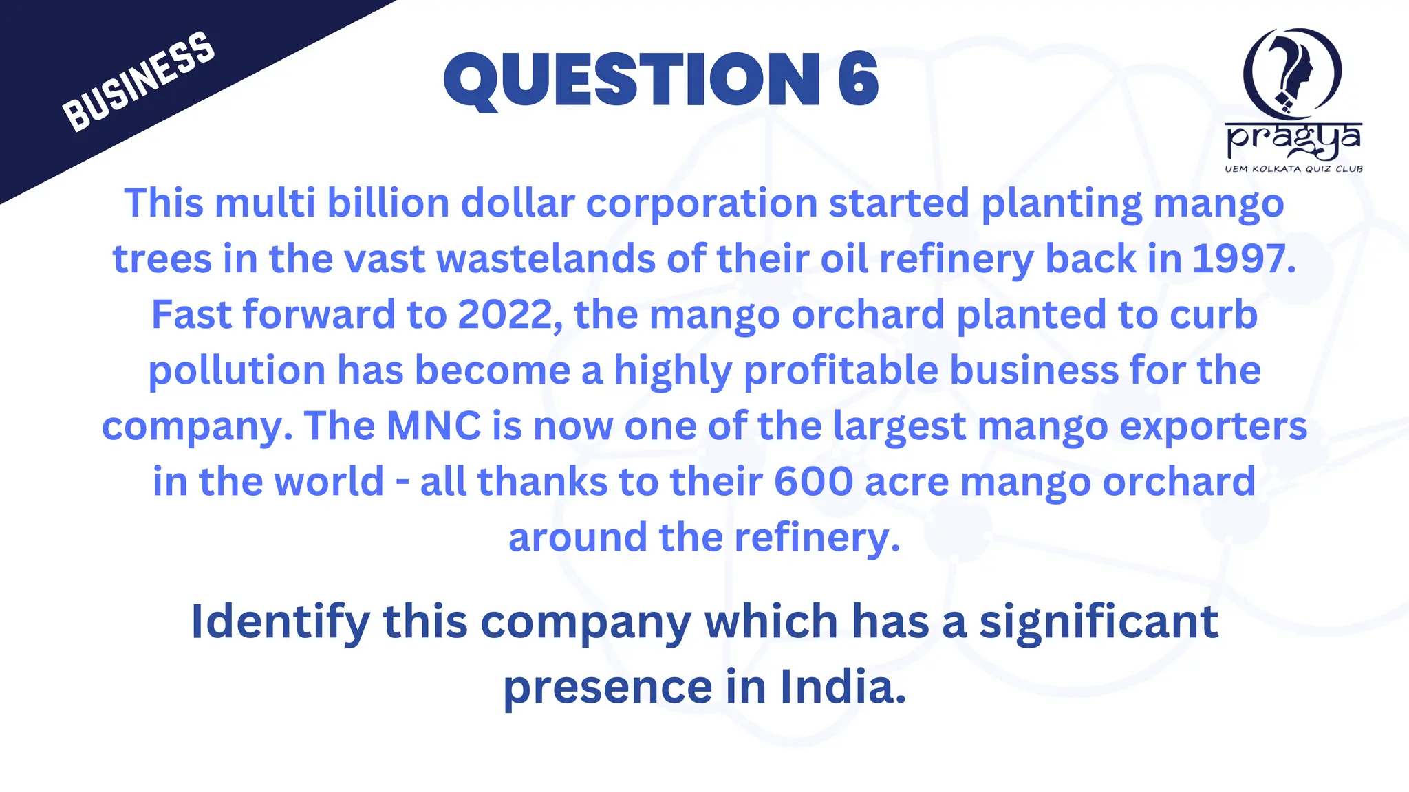 QUESTION 6
This multi billion dollar corporation started planting mango
trees in the vast wastelands of their oil refinery back in 1997.
Fast forward to 2022, the mango orchard planted to curb
pollution has become a highly profitable business for the
company. The MNC is now one of the largest mango exporters
in the world - all thanks to their 600 acre mango orchard
around the refinery.
Identify this company which has a significant
presence in India.
business
 